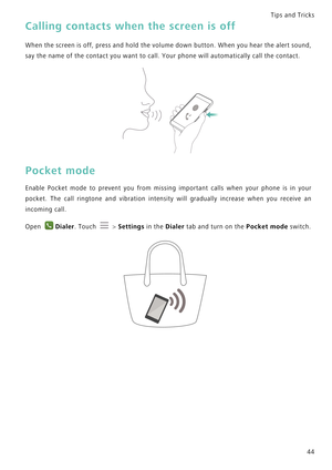 Page 51Tips and Tricks  
44
Calling contacts when the screen is off
When the screen is off, press and hold t h e  v o l u m e  d o w n  b u t t o n .  W h e n  y o u  h e a r  t h e  a l e r t  s o u n d ,             
say the name of the contact you want to call. Your phone will automatically call the contact.
Pocket mode
Enable Pocket mode to prevent you from missing important c a l l s   w h e n   y o u r   p h o n e   i s   i n   y o u r             
pocket. The call ringtone and vibration intensity will...