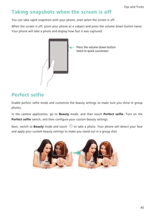 Page 52Tips and Tricks  
45
Taking snapshots when the screen is off
You can take rapid snapshots with your phone, even when the screen is off.
When the screen is off, point your phone at a subject and   p r e s s   t h e   v o l u m e   d o w n   b u t t o n   t w i c e .             
Your phone will take a photo and display how fast it was captured.
Perfect selfie
Enable perfect selfie mode and customize the beauty settings t o   m a k e   s u r e   y o u   s h i n e   i n   g r o u p             
photos.
In...
