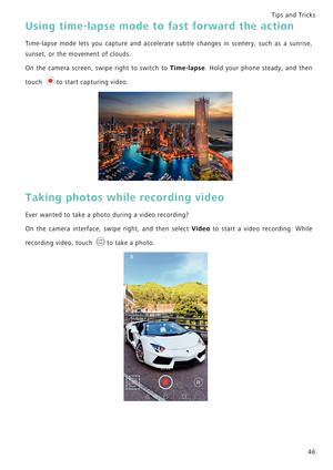 Page 53Tips and Tricks  
46
Using time-lapse mode to fast forward the action
Time-lapse mode lets you capture and accelerate subtle chang e s   i n   s c e n e r y ,   s u c h   a s   a   s u n r i s e ,             
sunset, or the movement of clouds.
On the camera screen, swipe right to switch to Time-lapse.   H o l d   y o u r   p h o n e   s t e a d y ,   a n d   t h e n             
touch  to start capturing video.
Taking photos while recording video
Ever wanted to take a photo during a video recording?
On...