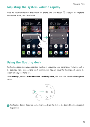 Page 57Tips and Tricks  
50
Adjusting the system volume rapidly
Press the volume button on the side of  the  phone,  and  then  touch  to  adjust  the  ringtone,            
multimedia, alarm, and call volume.
Using the floating dock
The floating dock gives you access to a n u m b e r   o f  f r e q u e n t l y - u s e d   o p t i o n s   a n d  f e a t u r e s ,   s u c h  a s             
the back key, home key, and one-touch optimization. You can move t h e  f l o a t i n g  d o c k  a r o u n d  t h e...