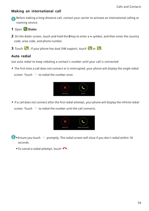 Page 61Calls and Contacts  
54
Making an international call
 
Before making a long-distance call, contact your carrier to activate an international calling or 
roaming service.
1 Open Dialer.
2 On the dialer screen, touch and hold the 0 key to enter a + symbol, and then enter the country 
code, area code, and phone number.
3 Touch . If your phone has dual SIM support, touch or .
Auto redial
Use auto redial to keep redialing a contacts number until your call is connected.
• The first time a call does not connect...