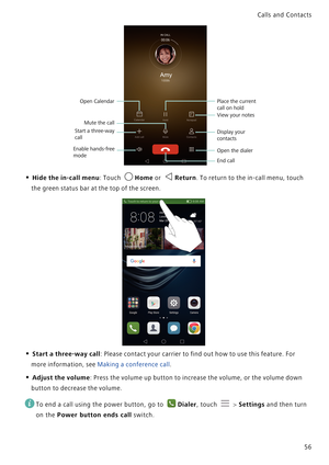 Page 63Calls and Contacts  
56
• Hide the in-call menu: Touch Home or Return. To return to the in-call menu, touch 
the green status bar at the top of the screen.
• Start a three-way call: Please contact your carrier to find out how to use this feature. For 
more information, see 
Making a conference call.
• Adjust the volume: Press the volume up button to increase the volume, or the volume down 
button to decrease the volume.
 
To end a call using the power button, go to Dialer, touch  > Settings and then turn...