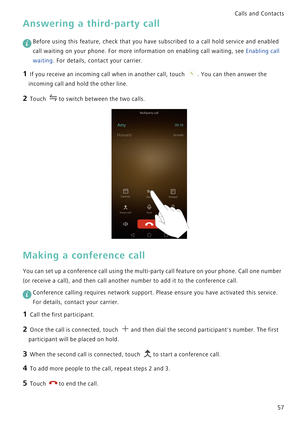 Page 64Calls and Contacts  
57
Answering a third-party call
 
Before using this feature, check that you have subscribed to a call hold service and enabled 
call waiting on your phone. For more information on enabling call waiting, see Enabling call 
waiting. For details, contact your carrier.
1 If you receive an incoming call when in another call, touch . You can then answer the 
incoming call and hold the other line.
2 Touch to switch between the two calls.
Making a conference call
You can set up a conference...