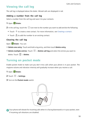 Page 65Calls and Contacts  
58
Viewing the call log
The call log is displayed above the dialer. Missed calls are displayed in red.
Adding a number from the call log
Select a number from the call log and save it to your contacts.
1 Open Dialer.
2 In the call log, touch the icon next to the number you want to add and do the following:
• Touch to create a new contact. For more information, see Creating a contact.
• Touch to add the number to an existing contact.
Clearing the call log
Open Dialer. You can:
• Delete...