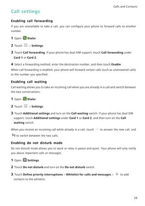 Page 66Calls and Contacts  
59
Call settings
Enabling call forwarding
If you are unavailable to take a call, you  can  configure  your  phone  to  forward  calls  to  another            
number.
1 Open Dialer.
2 Touch  > Settings.
3 Touch Call forwarding. If your phone has dual SIM support, touch Call forwarding under 
Card 1 or Card 2.
4 Select a forwarding method, enter the destination number, and then touch Enable.
When call forwarding is enabled, your phone will forward certain calls (such as unanswered...