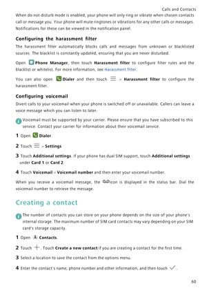 Page 67Calls and Contacts  
60 When do not disturb mode is enabled, your phone will only r i n g  o r  v i b r a t e  w h e n  c h o s e n  c o n t a c t s             
c a l l  o r  m e s s a g e  y o u .  Y o u r  p h o n e  w i l l  m u t e  r i n g t o n e s  o r  v i b r a t i o n s  f o r  a n y  o t h e r  c a l l s  o r  m e s s a g e s .             
Notifications for these can be viewed in the notification panel.
Configuring the harassment filter
The harassment filter automatically blocks calls and...