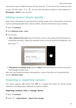 Page 68Calls and Contacts  
61 If you want to save a number from your call log, touch the   i c o n  n e x t  t o  t h e  n u m b e r  y o u  w a n t             
to save, and then select  or  . You can also save phone  numbers  or  email  addresses  in            
Messaging or Email to your contacts.
Adding contact details quickly
Enter contact information on your phone mor e   r a p i d l y .   S i m p l y   s c a n   o r   t a k e   p i c t u r e s   o f   b u s i n e s s             
cards to automatically...