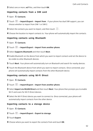 Page 69Calls and Contacts  
62
3 Select one or more .vcf files, and then touch OK.
Importing contacts from a SIM card
1 Open Contacts.
2 Touch  > Import/Export > Import from . If your phone has dual SIM support, you can 
choose whether to import from SIM 1 or SIM 2.
3 Select the contacts you want to import, and then touch .
4 Choose the location to import contacts to. Your phone will automatically import the contacts.
Importing contacts using Bluetooth
1 Open Contacts.
2 Touch  > Import/Export > Import from...