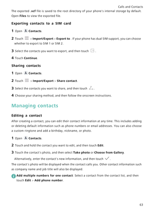 Page 70Calls and Contacts  
63 The exported 
.vcf file is saved to the root directo r y   o f   y o u r   p h o n e  s   i n t e r n a l   s t o r a g e   b y   d e f a u l t .             
Open 
Files to view the exported file.
Exporting contacts to a SIM card
1 Open Contacts.
2 Touch  > Import/Export > Export to . If your phone has dual SIM support, you can choose 
whether to export to SIM 1 or SIM 2.
3 Select the contacts you want to export, and then touch .
4 Touch Continue.
Sharing contacts
1 Open...