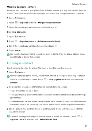 Page 71Calls and Contacts  
64
Merging duplicate contacts
When you add contacts to your phone from different sourc e s ,   y o u   m a y   e n d   u p   w i t h   d u p l i c a t e             
entries. These duplicate entries can be merged into one to help keep your contacts organized. 
1 Open Contacts.
2 Touch  > Organize contacts > Merge duplicate contacts.
3 Select the contacts you want to merge, and then touch .
Deleting contacts
1 Open Contacts.
2 Touch  > Organize contacts > Delete contacts by batch.
3...