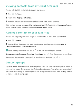 Page 72Calls and Contacts  
65
Viewing contacts from different accounts
You can select which contacts to display on your phone.
1 Open Contacts.
2 Touch  > Display preferences.
3 Select the account you want to display or customize the accounts to display.
Hide contact photos, company information and job title: Touch  > D i s p l a y  p r e f e r e n c e s             
on the contacts screen, and then turn on the Simple layout switch.
Adding a contact to your favorites
You can add frequently-contacted people to...