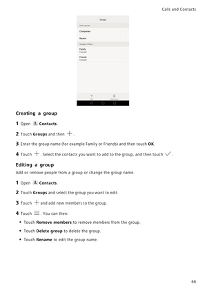 Page 73Calls and Contacts  
66
Creating a group
1 Open Contacts.
2 Touch Groups and then .
3 Enter the group name (for example Family or Friends) and then touch OK.
4 Touch . Select the contacts you want to add to the group, and then touch .
Editing a group
Add or remove people from a group or change the group name.
1 Open Contacts.
2 Touch Groups and select the group you want to edit.
3 Touch and add new members to the group.
4 Touch . You can then:
• Touch Remove members to remove members from the group.
•...