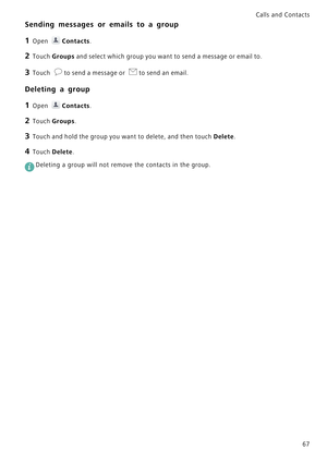 Page 74Calls and Contacts  
67
Sending messages or emails to a group
1 Open Contacts.
2 Touch Groups and select which group you want to send a message or email to.
3 Touch to send a message or to send an email.
Deleting a group
1 Open Contacts.
2 Touch Groups.
3 Touch and hold the group you want to delete, and then touch Delete.
4 Touch Delete.
 
Deleting a group will not remove the contacts in the group. 