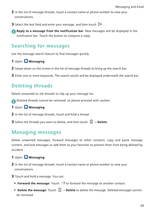 Page 76Messaging and Email  
69
2 In the list of message threads, touch a contact name or phone number to view your 
conversations.
3 Select the text field and enter your message, and then touch .
 
Reply to a message from the notification bar: New messages will be displayed in the 
notification bar. Touch the button to compose a reply.
Searching for messages
Use the message search feature to find messages quickly.
1 Open Messaging.
2 Swipe down on the screen in the list of message threads to bring up the...