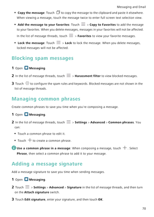 Page 77Messaging and Email  
70
• Copy the message: Touch to copy the message to the clipboard and paste it elsewhere. 
When viewing a message, touch the message twice to enter full screen text selection view.
• Add the message to your favorites: Touch  > Copy to Favorites to add the message 
to your favorites. When you delete messages, messages in your favorites will not be affected. 
In the list of message threads, touch 
 > Favorites to view your favorite messages.
• Lock the message: Touch  > Lock to lock...