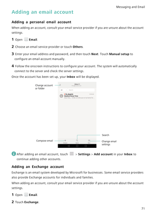 Page 78Messaging and Email  
71
Adding an email account
Adding a personal email account
When adding an account, consult your email service provider i f  y o u  a r e  u n s u r e  a b o u t  t h e  a c c o u n t             
settings.
1 Open Email.
2 Choose an email service provider or touch Others.
3 Enter your email address and password, and then touch Next. Touch Manual setup to 
configure an email account manually.
4 Follow the onscreen instructions to configure your account. The system will automatically...