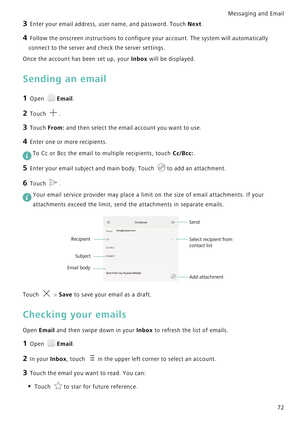 Page 79Messaging and Email  
72
3 Enter your email address, user name, and password. Touch Next.
4 Follow the onscreen instructions to configure your account. The system will automatically 
connect to the server and check the server settings.
Once the account has been set up, your Inbox will be displayed.
Sending an email
1 Open Email.
2 Touch .
3 Touch From: and then select the email account you want to use.
4 Enter one or more recipients.
 To Cc or Bcc the email to multiple recipients, touch Cc/Bcc:.
5 Enter...