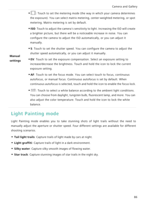 Page 93Camera and Gallery  
86
Light Painting mode
Light Painting mode enables you to take stunning shots of  light  trails  without  the  need  to            
manually adjust the aperture or shutter   s p e e d .   F o u r   d i f f e r e n t   s e t t i n g s   a r e   a v a i l a b l e   f o r   d i f f e r e n t             
shooting scenarios.
• Tail light trails: Capture trails of light made by cars at night.
• Light graffiti: Capture trails of light in a dark environment.
• Silky water: Capture silky...