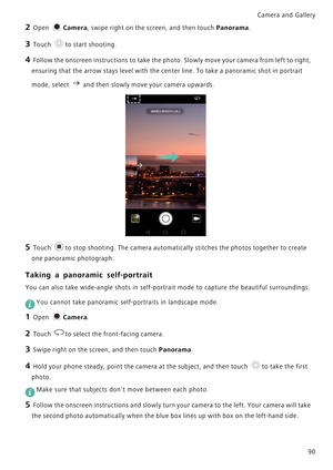 Page 97Camera and Gallery  
90
2 Open Camera, swipe right on the screen, and then touch Panorama.
3 Touch to start shooting.
4 Follow the onscreen instructions to take the photo. Slowly move your camera from left to right, 
ensuring that the arrow stays level with the center line. To take a panoramic shot in portrait 
mode, select 
a nd t hen sl owl y move  yo ur c amera  upw ards.
5 Touch to stop shooting. The camera automatically stitches the photos together to create 
one panoramic photograph.
Taking a...