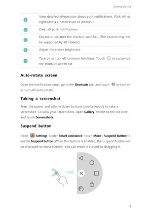 Page 129
Getting started 
Auto-rotate screen
 
Open the notification panel, go to the Shortcuts tab, and touch  to turn on 
or turn off auto-rotate. 
Taking a screenshot
 Press the power and volume down buttons simultaneously to take a 
screenshot. To view your screenshots, open 
Gallery, switch to the list view, 
and touch 
Screenshots.
Suspend button
 
Open Settings. Under Smart assistance, touch More > Suspend button to 
enable 
Suspend button. When this feature is enabled, the suspend button will 
be...