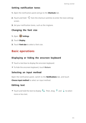 Page 1411
Getting started 
Setting notification tones
 1. Open the notification panel and go to the Shortcuts tab.
2. Touch and hold from the shortcut switches to enter the tone settings 
screen.
3. Set your notification tones, such as the ringtone. 
Changing the font size
 
1. Open Settings.
2. Touch Display. 
3. Touch Font size to sel ec t a  font si ze . 
Basic operations
Displaying or hiding the onscreen keyboard
 
• Touch a text box to display the onscreen keyboard.
• To hide the onscreen keyboard, touch...