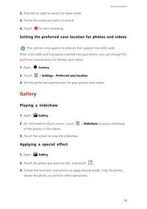 Page 21Entertainment
18
2. Flick left or right to switch to video mode.
3. Frame the scene you want to record.
4. Touch to start recording.
Setting the preferred save location for photos and videos
  
This section only applies to phones that support microSD cards. 
After a microSD card is properly inserted into your phone, you can change the 
preferred save location for photos and videos.
1. Open Camera.
2. Touch  > Settings > Preferred save location.
3. Set the preferred save location for your photos and...