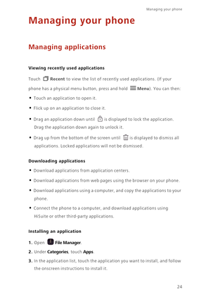 Page 27Managing your phone  
24
Managing your phone
Managing applications
 
Viewing recently used applications
Touch Recent to view the list of recently used applications. (If your 
phone has a physical menu button, press and hold 
Menu). You can then: 
• Touch an application to open it. 
• Flick up on an application to close it. 
• Drag an application down until is displayed to lock the application. 
Drag the application down again to unlock it.
• Drag up from the bottom of the screen until is displayed to...