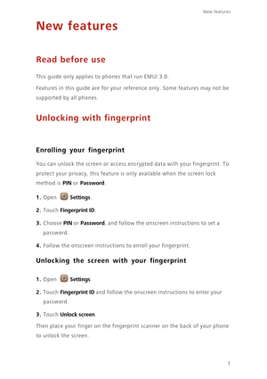 Page 41
New features 
New features
Read before use
This guide only applies to phones that run EMUI 3.0.
Features in this guide are for your reference only. Some features may not be 
supported by all phones. 
Unlocking with fingerprint
Enrolling your fingerprint
 You can unlock the screen or access encrypted data with your fingerprint. To 
protect your privacy, this feature is only available when the screen lock 
method is 
PIN or Password. 
1. Open Settings.
2. Touch Fingerprint ID. 
3. Choose PIN or Password,...