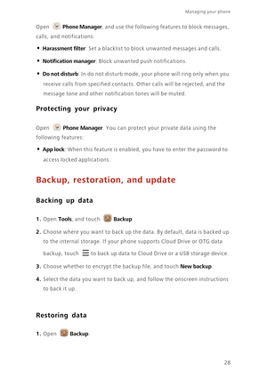 Page 31Managing your phone  
28 Open 
Phone Manager, and use the following features to block messages, 
calls, and notifications: 
• Harassment filter: Set a blacklist to block unwanted messages and calls.
• Notification manager: Block unwanted push notifications. 
• Do not disturb: In do not disturb mode, your phone will ring only when you 
receive calls from specified contacts. Other calls will be rejected, and the 
message tone and other notification tones will be muted.
Protecting your privacy
 
Open Phone...