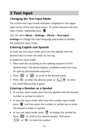 Page 1210 
3 Text Input 
Changing the Text Input Mode  
The current text input mode indicator is displayed in th e upper 
right corner of the text input screen. To switch between the text 
input modes, repeatedly press 
.  
You can select Menu  >  Settings  >  Phone  >  Text Input 
Settings  to change the input language and enable or disable 
the predictive input mode.  
Entering English and Spanish  
In multi-tap text input mode, press the key labeled with the 
desired letter to enter the letter on the key....