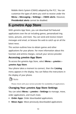 Page 1513 
Mobile Alerts System (CMAS) adopted by the FCC. You can 
customize the types of alerts you wish to receive under the 
Menu >  Messaging  > Settings  >  CMAS alerts . However, 
Presidential alerts  cannot be di sabled. 
6 @metro App Store  
With @metro App Store, you can download full featured 
applications over the air including games, personalized ring 
tones, pictures, and more. You can send and receive instant 
messages and email, or browse the web to catch up on al l the 
latest news.  
This...