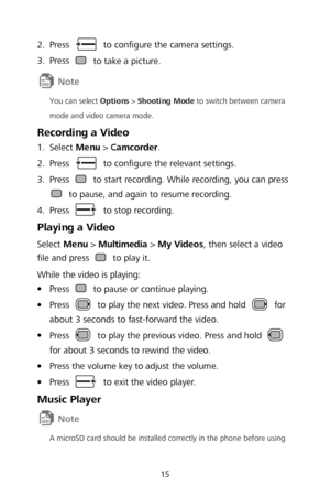 Page 1715 
2.
  Press  
to configure the camera settings.  
3 .
  Press 
 
to take a picture.  
 
You can select Options  >  Shooting Mode  to switch between camera 
mode and video camera mode.  
Recording a Video 1.
  Select 
Menu >  Camcorder . 
2 .
  Press 
 
to configure the relevant settings.  
3 .
  Press 
 
to start recording. While recording, you can press  to pause, and again to resume recording.  
4 .
  Press 
 
to stop recording.  
Playing a Video 
Select Menu >  Multimedia  >  My Videos , then...