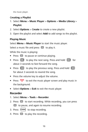 Page 1816 
the music player. 
Creating a Playlist  
1 .
  Selec
t Menu  >  Music Player  >  Options  >  Media Library  > 
Playlist . 
2 .
  Select 
Options  >  Create  to create a new playlist.  
3 .
  Open the playlist and select Add 
to add songs to the playlist. 
Playing Music  
Select  Menu >  Music Player  to start the music player.  
Select a music  file and press 
 to play it.  
While the music is playing:  

 Press  to pause or continue playing.  

 Press  to play the next song. Press and hold  for...