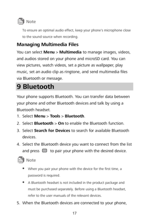 Page 1917 
 
To ensure an optimal audio effect, keep your phone's microphone close 
to the sound source when recording. 
Managing Multimedia Files 
You can select Menu >  Multimedia  to manage images, videos, 
and audios stored on your phone and microSD card. You can 
view pictures, watch videos, set a picture as wallpaper, play 
music, set an audio clip as ringtone, and send multimedia files 
via Bluetooth or message.  
9 Bluetooth  
Your phone supports Bluetooth. You can transfer data between 
your phone...