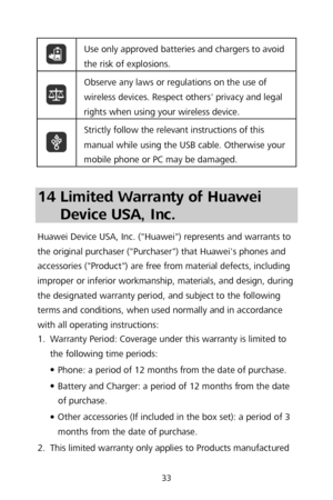 Page 3533 
 Use only approved batteries and chargers to avoid 
the risk of explosions.
 
 Observe any laws or regulations on the use of 
wireless devices. Respec
t others' privacy and legal 
rights when using your wireless device.  
 Strictly follow the relevant instructions of this 
manual while using the USB cable. Otherwise your 
mobile phone or PC may be damaged.
 
 
14 Limited Warranty of Huawei 
Device USA, Inc.  
Huawei Device USA, Inc. ("Huawei") represents and warrants to 
the original...