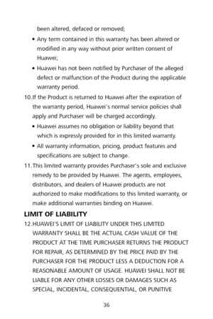 Page 3836 
been altered, defaced or removed; 

 Any term contained in this warranty has been altered or 
modified in any way without prior written consent of 
Huawei;  

 Huawei has not been notified by Purchaser of the alleged 
defect or malfunction of the P roduct during the applicable 
warranty period.  
10.  If the Product is returned to Huawei after the expiration of 
the warranty period, Huawei's normal service policies shall 
apply and Purchaser will be charged accordingly.
 

 Huawei assumes no...