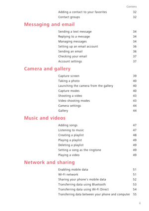 Page 3ii
Contens
Adding a contact to your favorites 32 
Contact groups 32
Messaging and email
Sending a text message 34 
Replying to a message 34 
Managing messages 34 
Setting up an email account 36
Sending an email 36 
Checking your email 37 
Account settings 37
Camera and gallery
Capture screen 39
Taking a photo 40
Launching the camera from the gallery 40 
Capture modes 40 
Shooting a video 43
Video shooting modes 43 
Camera settings 44 
Gallery 44
Music and videos
Adding songs 47 
Listening to music 47...