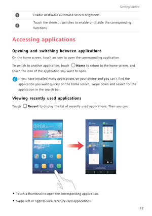 Page 21Getting started 
17
Accessing applications
Opening and switching between applications
On the home screen, touch an icon to open the corresponding application. 
To switch to another application, touch Home to return to the home screen, and  
touch the icon of the application you want to open.
 If you have installed many applications on your phone and you cant find the 
application you want quickly on the home  screen, swipe down and search for the  
application in the search bar.
Viewing recently used...