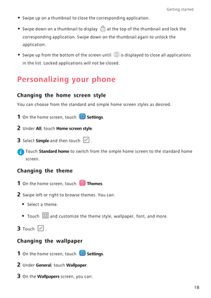 Page 22Getting started 
18
• Swipe up on a thumbnail to close the corresponding application.
• Swipe down on a thumbnail to display at the top of the thumbnail and lock the 
corresponding application. Swipe down on the thumbnail again to unlock the  
application.
• Swipe up from the bottom of the screen until is displayed to close all applications 
in the list. Locked applications will not be closed.
Personalizing your phone
Changing the home screen style
You can choose from the standard and si mple home screen...