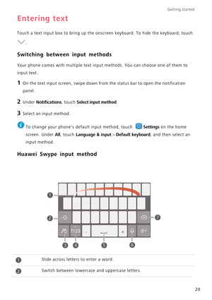 Page 24Getting started 
20
Entering text
Touch a text input box to bring up the onscreen keyboard. To hide the keyboard, touch  
.
Switching between input methods
Your phone comes with multiple text input  methods. You can choose one of them to  
input text.
1 On the text input screen, swipe down from the status bar to open the notification 
panel.
2 Under Notifications, touch Select input method.
3 Select an input method.
 
To change your phones default input method, touch Settings on the home 
screen. Under...