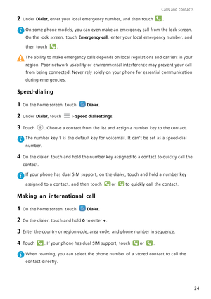 Page 28Calls and contacts  
24
2 Under Dialer, enter your local emergency number, and then touch .
 On some phone models, you can even make an emergency call from the lock screen.  
On the lock screen, touch Emergency call, enter your local emergency number, and  
then touch  .
 The ability to make emergency calls depends on local regulations and carriers in your  
region. Poor network usability or environm ental interference may prevent your call  
from being connected. Never rely solely  on your phone for...