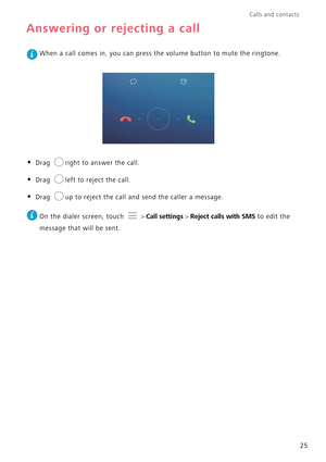 Page 29Calls and contacts  
25
Answering or rejecting a call
 When a call comes in, you can press the volume button to mute the ringtone.
• Drag right to answer the call.
• Drag left to reject the call.
• Drag up to reject the call and send the caller a message.
 
On the dialer screen, touch  > Call settings > Reject calls with SMS to edit the  
message that will be sent. 