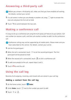 Page 31Calls and contacts  
27
Answering a third-party call
 Before you answer a third-party call, make sure that you have enabled call waiting.  
For details, contact your carrier.
1 If a call comes in when you ar e already in another call, drag right to answer the 
new call and place the first call on hold.
2 Touch to switch between the two calls.
Making a conference call
Its easy to set up a conference call using the multi-party call feature on your phone. Call  
one number (or receive a call), and then call...