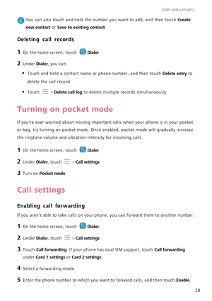 Page 32Calls and contacts  
28
 You can also touch and hold the number you want to add, and then touch Create  
new contact or Save to existing contact.
Deleting call records
1 On the home screen, touch Dialer.
2 Under Dialer, you can:
• Touch and hold a contact name or  phone number, and then touch Delete entry to  
delete the call record.
• Touch  > Delete call log to delete multiple records simultaneously.
Turning on pocket mode
If youre ever worried about  missing important calls when your phone is in your...