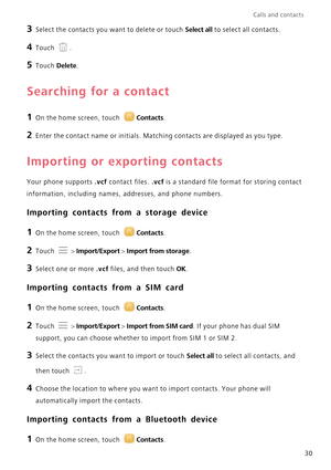 Page 34Calls and contacts  
30
3 Select the contacts you want to delete or touch Select all to select all contacts.
4 Touch .
5 Touch Delete.
Searching for a contact
1 On the home screen, touch Contacts.
2 Enter the contact name or initials. Matching contacts are displayed as you type.
Importing or exporting contacts
Your phone supports .vcf contact files. .vcf is a standard file format for storing contact  
information, including names,  addresses, and phone numbers.
Importing contacts from a storage device
1...