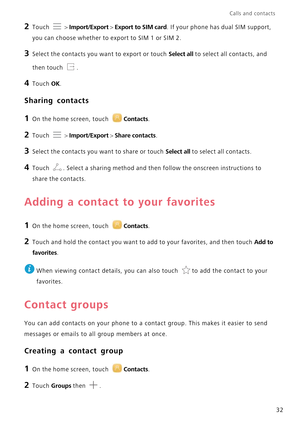 Page 36Calls and contacts  
32
2 Touch  > Import/Export > Export to SIM card. If your phone has dual SIM support, 
you can choose whether to export to SIM 1 or SIM 2.
3 Select the contacts you want to export or touch Select all to select all contacts, and  
then touch .
4 Touch OK.
Sharing contacts
1 On the home screen, touch Contacts.
2 Touch  > Import/Export > Share contacts.
3 Select the contacts you want to share or touch Select all to select all contacts.
4 Touch . Select a sharing method and then fo llow...