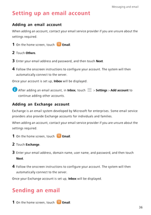 Page 40Messaging and email  
36
Setting up an email account
Adding an email account
When adding an account, contact your email service provider if you are unsure about the  
settings required.
1 On the home screen, touch Email.
2 Touch Others.
3 Enter your email address and password, and then touch Next.
4 Follow the onscreen instructions to configure your account. The system will then 
automatically connect to the server.
Once your account is set up, Inbox will be displayed.
 
After adding an email account, in...