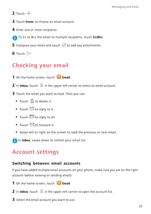 Page 41Messaging and email  
37
2 Touch .
3 Touch From: to choose an email account.
4 Enter one or more recipients.
 To Cc or Bcc the email to multiple recipients, touch Cc/Bcc:.
5 Compose your email and touch to add any attachments.
6 Touch .
Checking your email
1 On the home screen, touch Email.
2 In Inbox, touch in the upper left corner to select an email account.
3 Touch the email you want to read. Then you can:
• Touch to delete it.
• Touch to reply to it.
• Touch to reply to all.
• Touch to forward it.
•...