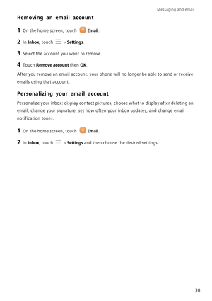 Page 42Messaging and email  
38
Removing an email account
1 On the home screen, touch Email.
2 In Inbox, touch  > Settings.
3 Select the account you want to remove.
4 Touch Remove account then OK.
After you remove an email account, your phone will no longer be able to send or receive  
emails using that account.
Personalizing your email account
Personalize your inbox: display contact pictur es, choose what to display after deleting an  
email, change your signature, set how of ten your inbox updates, and change...