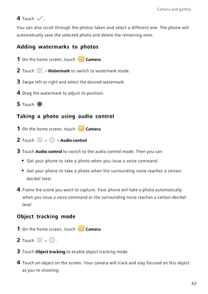 Page 46Camera and gallery  
42
4 Touch .
You can also scroll through the photos taken and select a different one. The phone will  
automatically save the selected ph oto and delete the remaining ones.
Adding watermarks to photos
1 On the home screen, touch Camera.
2 Touch  > Watermark to switch to watermark mode.
3 Swipe left or right and select the desired watermark.
4 Drag the watermark to adjust its position.
5 Touch .
Taking a photo using audio control
1 On the home screen, touch Camera.
2 Touch  >  > Audio...